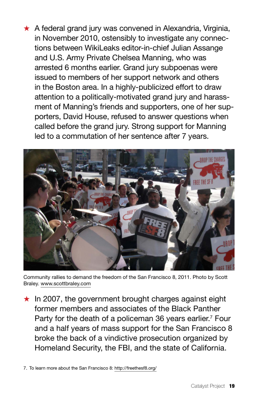 Afederal grand jury was convened in Alexandria, Virginia, in November 2010, ostensibly to investigate any connec- tions between WikiLeaks editor-in-chief Julian Assange and U.S. Amy Private Chelsea Manning, who was arrested 6 months earlier. Grand jury subpoenas were issued to members of her support network and others  in the Boston area. In a highly-publicized effort to draw attention to a politically-motivated grand jury and harass- ment of Manning’s friends and supporters, one of her sup- porters, David House, refused to answer questions when called before the grand jury. Strong support for Manning led to a commutation of her sentence after 7 years.  ‘Gommuniy rallies to demand the fresdom of the San Francisco 8, 2011. Photo by Scott Braley. www:scottbraley.com  In 2007, the government brought charges against eight former members and associates of the Black Panther Party for the death of a policeman 36 years earlier.” Four and a half years of mass support for the San Francisco 8 broke the back of a vindictive prosecution organized by Homeland Security, the FBI, and the state of California.  7. To s more sbou the San Francisca & hitfesthet g/  Catayst Progct 18 